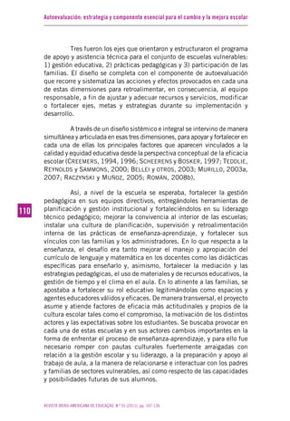 Autoevaluación: estrategia y componente esencial para el cambio y la mejora escolar
REVISTA IBERO-AMERICANA DE EDUCAÇÃO. N.º 55 (2011), pp. 107-136
110110
Tres fueron los ejes que orientaron y estructuraron el programa
de apoyo y asistencia técnica para el conjunto de escuelas vulnerables:
1) gestión educativa, 2) prácticas pedagógicas y 3) participación de las
familias. El diseño se completa con el componente de autoevaluación
que recorre y sistematiza las acciones y efectos provocados en cada una
de estas dimensiones para retroalimentar, en consecuencia, al equipo
responsable, a fin de ajustar y adecuar recursos y servicios, modificar
o fortalecer ejes, metas y estrategias durante su implementación y
desarrollo.
A través de un diseño sistémico e integral se intervino de manera
simultánea y articulada en esas tres dimensiones, para apoyar y fortalecer en
cada una de ellas los principales factores que aparecen vinculados a la
calidad y equidad educativa desde la perspectiva conceptual de la eficacia
escolar (CREEMERS, 1994, 1996; SCHEERENS y BOSKER, 1997; TEDDLIE,
REYNOLDS y SAMMONS, 2000; BELLEI y OTROS, 2003; MURILLO, 2003a,
2007; RACZYNSKI y MUÑOZ, 2005; ROMÁN, 2008b).
Así, a nivel de la escuela se esperaba, fortalecer la gestión
pedagógica en sus equipos directivos, entregándoles herramientas de
planificación y gestión institucional y fortaleciéndolos en su liderazgo
técnico pedagógico; mejorar la convivencia al interior de las escuelas;
instalar una cultura de planificación, supervisión y retroalimentación
interna de las prácticas de enseñanza-aprendizaje, y fortalecer sus
vínculos con las familias y los administradores. En lo que respecta a la
enseñanza, el desafío era tanto mejorar el manejo y apropiación del
currículo de lenguaje y matemática en los docentes como las didácticas
específicas para enseñarlo y, asimismo, fortalecer la mediación y las
estrategias pedagógicas, el uso de materiales y de recursos educativos, la
gestión de tiempo y el clima en el aula. En lo atinente a las familias, se
apostaba a fortalecer su rol educativo legitimándolas como espacios y
agentes educadores válidos y eficaces. De manera transversal, el proyecto
asume y atiende factores de eficacia más actitudinales y propios de la
cultura escolar tales como el compromiso, la motivación de los distintos
actores y las expectativas sobre los estudiantes. Se buscaba provocar en
cada una de estas escuelas y en sus actores cambios importantes en la
forma de enfrentar el proceso de enseñanza-aprendizaje, y para ello fue
necesario romper con pautas culturales fuertemente arraigadas con
relación a la gestión escolar y su liderazgo, a la preparación y apoyo al
trabajo de aula, a la manera de relacionarse e interactuar con los padres
y familias de sectores vulnerables, así como respecto de las capacidades
y posibilidades futuras de sus alumnos.
 