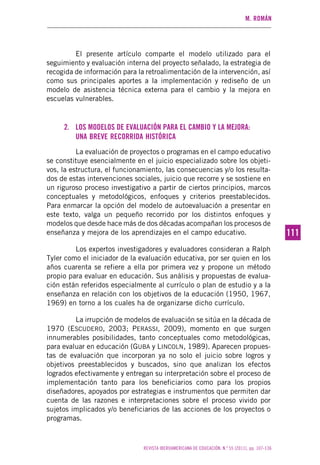 M. ROMÁN
REVISTA IBEROAMERICANA DE EDUCACIÓN. N.º 55 (2011), pp. 107-136
111111
El presente artículo comparte el modelo utilizado para el
seguimiento y evaluación interna del proyecto señalado, la estrategia de
recogida de información para la retroalimentación de la intervención, así
como sus principales aportes a la implementación y rediseño de un
modelo de asistencia técnica externa para el cambio y la mejora en
escuelas vulnerables.
2. LOS MODELOS DE EVALUACIÓN PARA EL CAMBIO Y LA MEJORA:
UNA BREVE RECORRIDA HISTÓRICA
La evaluación de proyectos o programas en el campo educativo
se constituye esencialmente en el juicio especializado sobre los objeti-
vos, la estructura, el funcionamiento, las consecuencias y/o los resulta-
dos de estas intervenciones sociales, juicio que recorre y se sostiene en
un riguroso proceso investigativo a partir de ciertos principios, marcos
conceptuales y metodológicos, enfoques y criterios preestablecidos.
Para enmarcar la opción del modelo de autoevaluación a presentar en
este texto, valga un pequeño recorrido por los distintos enfoques y
modelos que desde hace más de dos décadas acompañan los procesos de
enseñanza y mejora de los aprendizajes en el campo educativo.
Los expertos investigadores y evaluadores consideran a Ralph
Tyler como el iniciador de la evaluación educativa, por ser quien en los
años cuarenta se refiere a ella por primera vez y propone un método
propio para evaluar en educación. Sus análisis y propuestas de evalua-
ción están referidos especialmente al currículo o plan de estudio y a la
enseñanza en relación con los objetivos de la educación (1950, 1967,
1969) en torno a los cuales ha de organizarse dicho currículo.
La irrupción de modelos de evaluación se sitúa en la década de
1970 (ESCUDERO, 2003; PERASSI, 2009), momento en que surgen
innumerables posibilidades, tanto conceptuales como metodológicas,
para evaluar en educación (GUBA y LINCOLN, 1989). Aparecen propues-
tas de evaluación que incorporan ya no solo el juicio sobre logros y
objetivos preestablecidos y buscados, sino que analizan los efectos
logrados efectivamente y entregan su interpretación sobre el proceso de
implementación tanto para los beneficiarios como para los propios
diseñadores, apoyados por estrategias e instrumentos que permiten dar
cuenta de las razones e interpretaciones sobre el proceso vivido por
sujetos implicados y/o beneficiarios de las acciones de los proyectos o
programas.
 