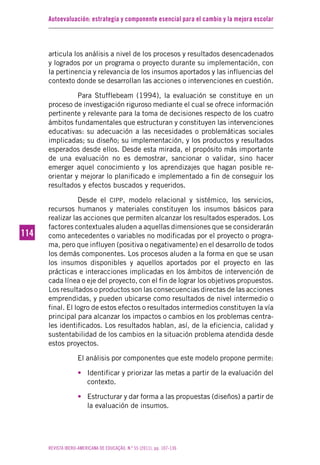 Autoevaluación: estrategia y componente esencial para el cambio y la mejora escolar
REVISTA IBERO-AMERICANA DE EDUCAÇÃO. N.º 55 (2011), pp. 107-136
114114
articula los análisis a nivel de los procesos y resultados desencadenados
y logrados por un programa o proyecto durante su implementación, con
la pertinencia y relevancia de los insumos aportados y las influencias del
contexto donde se desarrollan las acciones o intervenciones en cuestión.
Para Stufflebeam (1994), la evaluación se constituye en un
proceso de investigación riguroso mediante el cual se ofrece información
pertinente y relevante para la toma de decisiones respecto de los cuatro
ámbitos fundamentales que estructuran y constituyen las intervenciones
educativas: su adecuación a las necesidades o problemáticas sociales
implicadas; su diseño; su implementación, y los productos y resultados
esperados desde ellos. Desde esta mirada, el propósito más importante
de una evaluación no es demostrar, sancionar o validar, sino hacer
emerger aquel conocimiento y los aprendizajes que hagan posible re-
orientar y mejorar lo planificado e implementado a fin de conseguir los
resultados y efectos buscados y requeridos.
Desde el CIPP, modelo relacional y sistémico, los servicios,
recursos humanos y materiales constituyen los insumos básicos para
realizar las acciones que permiten alcanzar los resultados esperados. Los
factores contextuales aluden a aquellas dimensiones que se considerarán
como antecedentes o variables no modificadas por el proyecto o progra-
ma, pero que influyen (positiva o negativamente) en el desarrollo de todos
los demás componentes. Los procesos aluden a la forma en que se usan
los insumos disponibles y aquellos aportados por el proyecto en las
prácticas e interacciones implicadas en los ámbitos de intervención de
cada línea o eje del proyecto, con el fin de lograr los objetivos propuestos.
Los resultados o productos son las consecuencias directas de las acciones
emprendidas, y pueden ubicarse como resultados de nivel intermedio o
final. El logro de estos efectos o resultados intermedios constituyen la vía
principal para alcanzar los impactos o cambios en los problemas centra-
les identificados. Los resultados hablan, así, de la eficiencia, calidad y
sustentabilidad de los cambios en la situación problema atendida desde
estos proyectos.
El análisis por componentes que este modelo propone permite:
• Identificar y priorizar las metas a partir de la evaluación del
contexto.
• Estructurar y dar forma a las propuestas (diseños) a partir de
la evaluación de insumos.
 