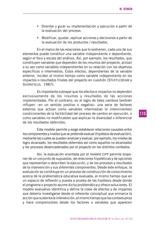 M. ROMÁN
REVISTA IBEROAMERICANA DE EDUCACIÓN. N.º 55 (2011), pp. 107-136
115115
• Orientar y guiar su implementación y ejecución a partir de
la evaluación del proceso.
• Modificar, ajustar, replicar acciones y decisiones a partir de
la evaluación de los productos / resultados.
En el marco de las relaciones que lo sostienen, cada uno de sus
elementos puede constituir una variable independiente o dependiente,
según el foco y escala del análisis. Así, por ejemplo, los resultados, que
constituyen variables que dependen de los insumos del proyecto, actúan
a su vez como variables independientes en su relación con los objetivos
específicos o intermedios. Estos efectos, dependientes de la variable
anterior, inciden al mismo tiempo como variable independiente en los
impactos o resultados finales del proyecto en cuestión (STUFFLEBEAM y
SHINKFIELD, 1987).
Es importante subrayar que los efectos e impactos no dependen
exclusivamente de los insumos y resultados de las acciones
implementadas. Por el contrario, en el logro de tales cambios también
influyen –en un sentido positivo o negativo– una serie de factores
externos que actúan como variables intermedias (o intervinientes)
condicionantes de la factibilidad del proceso de cambio en ejecución, o
como variables no modificables que explican la diversidad o diferencial
de los resultados obtenidos.
Este modelo permite y exige establecer relaciones causales entre
los componentes y niveles que se pretende evaluar (hipótesis de evaluación),
mediante las cuales se pueden analizar y evaluar, por ejemplo, los niveles de
logro alcanzado, los resultados obtenidos así como aquellos no alcanzados
y los procesos desencadenados por el proyecto en los distintos contextos.
Así, la evaluación orientada por el modelo CIPP permite dispo-
ner de un conjunto de supuestos, de relaciones hipotéticas y de opciones
que representan o describen la ejecución, y de los procesos y resultados
de la intervención y sus diferentes componentes. Desde este enfoque, la
evaluación se constituye en un proceso de construcción de conocimiento
acerca de la problemática educativa evaluada, al mismo tiempo que en
un espacio de reflexión y puesta a prueba de las hipótesis desde donde
el programa o proyecto asume dicha problemática y ofrece soluciones. El
modelo evaluativo identifica y define la clase de efectos y de impactos
que debería investigarse desde el referente conceptual que enmarca la
acciónquesustentalaintervención,almismotiempoqueloscontextualiza
y hace comprensibles desde los factores o variables que aparecen
 