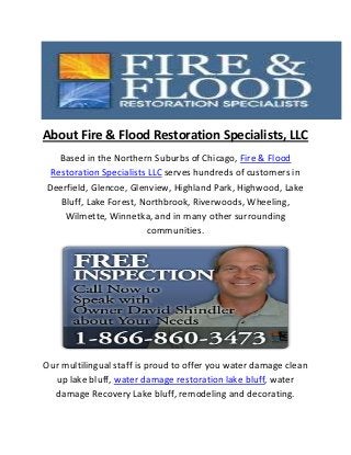 About Fire & Flood Restoration Specialists, LLC
Based in the Northern Suburbs of Chicago, Fire & Flood
Restoration Specialists LLC serves hundreds of customers in
Deerfield, Glencoe, Glenview, Highland Park, Highwood, Lake
Bluff, Lake Forest, Northbrook, Riverwoods, Wheeling,
Wilmette, Winnetka, and in many other surrounding
communities.
Our multilingual staff is proud to offer you water damage clean
up lake bluff, water damage restoration lake bluff, water
damage Recovery Lake bluff, remodeling and decorating.
 