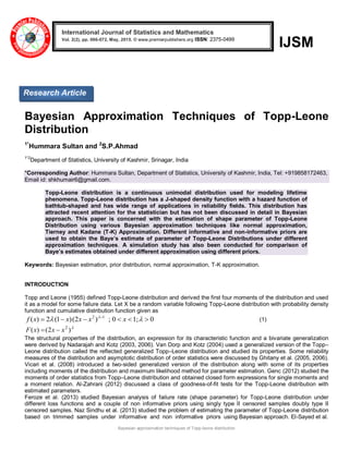 Bayesian approximation techniques of Topp-leone distribution
IJSM
Bayesian Approximation Techniques of Topp-Leone
Distribution
1*
Hummara Sultan and 2
S.P.Ahmad
1*2
Department of Statistics, University of Kashmir, Srinagar, India
*Corresponding Author: Hummara Sultan, Department of Statistics, University of Kashmir, India, Tel: +919858172463,
Email id: shkhumair6@gmail.com.
Topp-Leone distribution is a continuous unimodal distribution used for modeling lifetime
phenomena. Topp-Leone distribution has a J-shaped density function with a hazard function of
bathtub-shaped and has wide range of applications in reliability fields. This distribution has
attracted recent attention for the statistician but has not been discussed in detail in Bayesian
approach. This paper is concerned with the estimation of shape parameter of Topp-Leone
Distribution using various Bayesian approximation techniques like normal approximation,
Tierney and Kadane (T-K) Approximation. Different informative and non-informative priors are
used to obtain the Baye’s estimate of parameter of Topp-Leone Distributions under different
approximation techniques. A simulation study has also been conducted for comparison of
Baye’s estimates obtained under different approximation using different priors.
Keywords: Bayesian estimation, prior distribution, normal approximation, T-K approximation.
INTRODUCTION
Topp and Leone (1955) defined Topp-Leone distribution and derived the first four moments of the distribution and used
it as a model for some failure data. Let X be a random variable following Topp-Leone distribution with probability density
function and cumulative distribution function given as
0;10;)2()1(2)( 12
 
 
xxxxxf (1)

)2()( 2
xxxF 
The structural properties of the distribution, an expression for its characteristic function and a bivariate generalization
were derived by Nadarajah and Kotz (2003, 2006). Van Dorp and Kotz (2004) used a generalized version of the Topp–
Leone distribution called the reflected generalized Topp–Leone distribution and studied its properties. Some reliability
measures of the distribution and asymptotic distribution of order statistics were discussed by Ghitany et al. (2005, 2006).
Vicari et al. (2008) introduced a two-sided generalized version of the distribution along with some of its properties
including moments of the distribution and maximum likelihood method for parameter estimation. Genc (2012) studied the
moments of order statistics from Topp–Leone distribution and obtained closed form expressions for single moments and
a moment relation. Al-Zahrani (2012) discussed a class of goodness-of-fit tests for the Topp-Leone distribution with
estimated parameters.
Feroze et al. (2013) studied Bayesian analysis of failure rate (shape parameter) for Topp-Leone distribution under
different loss functions and a couple of non informative priors using singly type II censored samples doubly type II
censored samples. Naz Sindhu et al. (2013) studied the problem of estimating the parameter of Topp-Leone distribution
based on trimmed samples under informative and non informative priors using Bayesian approach. El-Sayed et al.
International Journal of Statistics and Mathematics
Vol. 2(2), pp. 066-072, May, 2015. © www.premierpublishers.org ISSN: 2375-0499 x
Research Article
 
