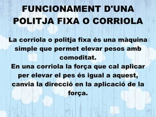 FUNCIONAMENT D'UNA
POLITJA FIXA O CORRIOLA
La corriola o politja fixa és una màquina
simple que permet elevar pesos amb
comoditat.
En una corriola la força que cal aplicar
per elevar el pes és igual a aquest,
canvia la direcció en la aplicació de la
força.
 