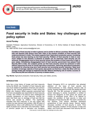 Food security in India and States: key challenges and policy option
JAERD
Food security in India and States: key challenges and
policy option
Aviral Pandey
Assistant Professor, Agriculture Economics, Division of Economics, A. N. Sinha Institute of Social Studies, Patna
800001, India.
Tel.: 8987100796, Email: aviral.ansiss@gmail.com,
Condition of food security in India is gloomy and is similar to African countries. Both the supply
side and demand side factors have their roles in the present condition of food security and
undernourishment in India. This study supports that if agriculture production grows; increasing
food prices has less bearing on low food security. Problem of food security in India is very
much related to low demand. If demand of people can be improved, food security can be
achieved. Disaggregated trend of food security shows that problem of food insecurity is high in
poor states. Considering disaggregated level of food security, government has passed Food
Security Bill in India. Our analysis points out that food security cannot be achieved in India
without improving the level of overall agriculture production. Improving agricultural production
is essential for ensuring long term food security and promoting poverty reduction. State level
condition of storage capacity of food grains also points out that how a state like Bihar with low
storage facility will manage to implement this Bill. Without identifying role of market, success of
Food Security Bill and reduction of poverty is distant dream.
Key Words: Agriculture production, food security, India, poor states, poverty.
INTRODUCTION
India has a long history of hunger and food insecurity
during the British rule. Condition of food insecurity was
very much related to exploitation of farmers and common
people by the colonial government in India during the
British rule. However, British supporter economists held
that food unavailability was responsible for food insecurity
in India. Sen (1976) in his famous work challenged the
orthodox perspective on food insecurity, reviving the
claim that there was no shortage of food and that the
famine was caused by inflation. This significantly
indicated that food insecurity is not only supply side
problem but also demand side problem. After 66 years of
independence, India is still suffering from the problem of
death of people due to starvation and malnutrition. Death
of common people due to starvation and Hungama
Report (Hungama 2011) on malnutrition has attracted
attention on the issue of food security and
undernourishment in India. Keeping demand side at
priority, recently Parliament of India has passed the Food
Security Bill. The Bill promises to people that every
person belonging to priority households is entitled to
receive five kilograms of food grains per person per
months at subsidized prices. Here is an attempt to
explain the condition of food security in India and
challenges of Food Security Bill. This work is divided into
five sections. First section describes theoretical
perspectives of food security issues. Second section
discusses condition of food security in world. Third
section discusses condition of food security in India and
states, and Fourth part discusses Food Security Bill and
Journal of Agricultural Economics and Rural Development
Vol. 2(1), pp. 012-021, May, 2015. © www.premierpublishers.org, ISSN: 2167-0477
Case Study
 