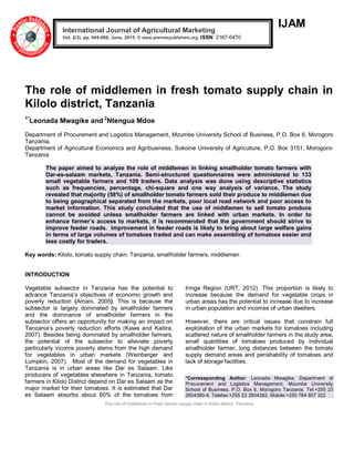 The role of middlemen in fresh tomato supply chain in Kilolo district, Tanzania
IJAM
The role of middlemen in fresh tomato supply chain in
Kilolo district, Tanzania
1*
Leonada Mwagike and 2
Ntengua Mdoe
Department of Procurement and Logistics Management, Mzumbe University School of Business, P.O. Box 6, Morogoro
Tanzania.
Department of Agricultural Economics and Agribusiness, Sokoine University of Agriculture, P.O. Box 3151, Morogoro-
Tanzania
The paper aimed to analyze the role of middlemen in linking smallholder tomato farmers with
Dar-es-salaam markets, Tanzania. Semi-structured questionnaires were administered to 133
small vegetable farmers and 109 traders. Data analysis was done using descriptive statistics
such as frequencies, percentage, chi-square and one way analysis of variance. The study
revealed that majority (58%) of smallholder tomato farmers sold their produce to middlemen due
to being geographical separated from the markets, poor local road network and poor access to
market information. This study concluded that the use of middlemen to sell tomato produce
cannot be avoided unless smallholder farmers are linked with urban markets. In order to
enhance farmer’s access to markets, it is recommended that the government should strive to
improve feeder roads. Improvement in feeder roads is likely to bring about large welfare gains
in terms of large volumes of tomatoes traded and can make assembling of tomatoes easier and
less costly for traders.
Key words: Kilolo, tomato supply chain, Tanzania, smallholder farmers, middlemen
INTRODUCTION
Vegetable subsector in Tanzania has the potential to
advance Tanzania’s objectives of economic growth and
poverty reduction (Amani, 2005). This is because the
subsector is largely dominated by smallholder farmers
and the dominance of smallholder farmers in the
subsector offers an opportunity for making an impact on
Tanzania’s poverty reduction efforts (Kawa and Kaitira,
2007). Besides being dominated by smallholder farmers,
the potential of the subsector to alleviate poverty
particularly income poverty stems from the high demand
for vegetables in urban markets (Weinberger and
Lumpkin, 2007). Most of the demand for vegetables in
Tanzania is in urban areas like Dar es Salaam. Like
producers of vegetables elsewhere in Tanzania, tomato
farmers in Kilolo District depend on Dar es Salaam as the
major market for their tomatoes. It is estimated that Dar
es Salaam absorbs about 60% of the tomatoes from
Iringa Region (URT, 2012). This proportion is likely to
increase because the demand for vegetable crops in
urban areas has the potential to increase due to increase
in urban population and incomes of urban dwellers.
However, there are critical issues that constrain full
exploitation of the urban markets for tomatoes including
scattered nature of smallholder farmers in the study area,
small quantities of tomatoes produced by individual
smallholder farmer, long distances between the tomato
supply demand areas and perishability of tomatoes and
lack of storage facilities.
*Corressponding Author: Leonada Mwagike, Department of
Procurement and Logistics Management, Mzumbe University
School of Business, P.O. Box 6, Morogoro Tanzania. Tel:+255 23
2604380-4, Telefax:+255 23 2604382, Mobile:+255 784 607 322
International Journal of Agricultural Marketing
Vol. 2(3), pp. 045-056, June, 2015. © www.premierpublishers.org. ISSN: 2167-0470
 