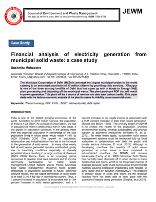 Financial analysis of electricity generation from municipal solid waste: a case study
JEWM
Financial analysis of electricity generation from
municipal solid waste: a case study
Sushmita Mohapatra
Associate Professor, Bharati Vidyapeeth College of Engineering, A 4, Paschim Vihar, New Delhi – 110065, India.
Email: monty_s3@yahoo.com, Tel.:011 2578443, Fax: 01125275436
The Municipal Corporation of Delhi (MCD) is amongst the largest municipal bodies in the world
catering to an estimated population of 17 million citizens by providing civic services. Ghazipur
is one of the three existing landfills of Delhi that has come up with a Waste to Energy (WtE)
plant processing and disposing off the municipal waste. The plant produces RDF that will result
in power generation .This plant will be a source of revenue and also earn carbon credits. This paper
deals with the techno economic analysis of the plant to asses its viability on a commercial scale.
Keywords: Waste to energy, RDF, FIRR. , BOOT, debt equity ratio, debt capital
INTRODUCTION
India is one of the fastest growing economies of the
world. According to 2011 Indian Census, the population
of India is 1.22 billion. As a result of urbanization, the rise
in population is more in urban areas than in rural areas. If
the growth in population continues in the existing trend
then the projected population in percentage of the total
population living in urban areas would reach 41.4% by
2030 (Globalis 2005 )The growth in population,
urbanization and industrialization has led to the increase
in the generation of solid waste . In many cities nearly
half of solid waste generated remains unattended, giving
rise to insanitary conditions especially in densely
populated slums resulting in a large number of diseases
(Rathi 2005) Hence there is an emerging global
consensus to develop local level solutions and to involve
community participation for better waste
management.(United Nations 2004). Hence Municipal
solid waste management (MSWM) faces greater
challenges in developing countries in future. Empirical
analysis shows, the per capita generation of solid waste
is at least 0.3-0.4 kg/ day in developing country. Thus, a
1 percent increase in population is associated with a 1.04
percent increase in solid waste generation, and a 1
percent increase in per capita income is associated with
a 0.34 percent increase in total solid waste generation.
(Beede and Bloom 1995). The primary target of MSWM
is to protect the health of the population, promote
environmental quality, develop sustainability and provide
support to economic productivity (Williams R. et. al.
2013). To meet these goals, sustainable solid waste
management systems must be embraced fully by local
authorities in collaboration with both the public and
private sectors (Ichinose, D. et.al. 2013). Although in
developing countries the quantity of solid waste
generated in urban areas is less compared to
industrialized countries, the MSWM still remains
inadequate (Henry et al., 2006) Municipal Solid Waste
has normally been disposed off in open dumps in many
Indian cities and towns, which is not the proper manner of
disposal because such crude dumps pose environmental
hazards causing ecological imbalances with respect to
land, water and air pollution (Kansal2002). The problem
is already acute in cities and towns as the disposal
facilities have not been able to keep pace with the
quantum of wastes being generated (Singhal, et.al 2001).
Journal of Environment and Waste Management
Vol. 2(2), pp. 063-070, June, 2015. © www.premierpublishers.org, ISSN: 1936-8798x
Case Study
 