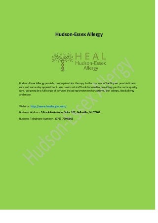 Hudson-Essex Allergy
Hudson-Essex Allergy provide most up-to-date therapy. In the manner of facility we provide timely
care and same day appointment. We have best staff look forward to providing you the same quality
care. We provide a full range of services including treatment for asthma, skin allergy, food allergy
and more.
Website: http://www.heallergies.com/
Business Address: 5 Franklin Avenue, Suite 102, Belleville, NJ 07109
Business Telephone Number: (973) 759-5842
 