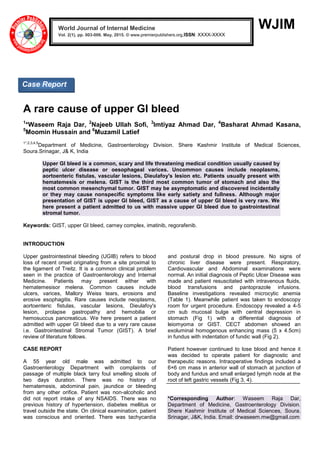WJIM
A rare cause of upper GI bleed
1
*Waseem Raja Dar, 2
Najeeb Ullah Sofi, 3
Imtiyaz Ahmad Dar, 4
Basharat Ahmad Kasana,
5
Moomin Hussain and 6
Muzamil Latief
1*,2,3,4,5
Department of Medicine, Gastroenterology Division. Shere Kashmir Institute of Medical Sciences,
Soura.Srinagar, J& K, India
Upper GI bleed is a common, scary and life threatening medical condition usually caused by
peptic ulcer disease or oesophageal varices. Uncommon causes include neoplasms,
aortoenteric fistulas, vascular lesions, Dieulafoy's lesion etc. Patients usually present with
hematemesis or melena. GIST is the third most common tumor of stomach and also the
most common mesenchymal tumor. GIST may be asymptomatic and discovered incidentally
or they may cause nonspecific symptoms like early satiety and fullness. Although major
presentation of GIST is upper GI bleed, GIST as a cause of upper GI bleed is very rare. We
here present a patient admitted to us with massive upper GI bleed due to gastrointestinal
stromal tumor.
Keywords: GIST, upper GI bleed, carney complex, imatinib, regorafenib.
INTRODUCTION
Upper gastrointestinal bleeding (UGIB) refers to blood
loss of recent onset originating from a site proximal to
the ligament of Treitz. It is a common clinical problem
seen in the practice of Gastroenterology and Internal
Medicine. Patients may present either with
hematemesisor melena. Common causes include
ulcers, varices, Mallory Weiss tears, erosions and
erosive esophagitis. Rare causes include neoplasms,
aortoenteric fistulas, vascular lesions, Dieulafoy's
lesion, prolapse gastropathy and hemobilia or
hemosuccus pancreaticus. We here present a patient
admitted with upper GI bleed due to a very rare cause
i.e. Gastrointestinal Stromal Tumor (GIST). A brief
review of literature follows.
CASE REPORT
A 55 year old male was admitted to our
Gastroenterology Department with complaints of
passage of multiple black tarry foul smelling stools of
two days duration. There was no history of
hematemesis, abdominal pain, jaundice or bleeding
from any other orifice. Patient was non-alcoholic and
did not report intake of any NSAIDS. There was no
previous history of hypertension, diabetes mellitus or
travel outside the state. On clinical examination, patient
was conscious and oriented. There was tachycardia
and postural drop in blood pressure. No signs of
chronic liver disease were present. Respiratory,
Cardiovascular and Abdominal examinations were
normal. An initial diagnosis of Peptic Ulcer Disease was
made and patient resuscitated with intravenous fluids,
blood transfusions and pantoprazole infusions.
Baseline investigations revealed microcytic anemia
(Table 1). Meanwhile patient was taken to endoscopy
room for urgent procedure. Endoscopy revealed a 4-5
cm sub mucosal bulge with central depression in
stomach (Fig 1) with a differential diagnosis of
leiomyoma or GIST. CECT abdomen showed an
exoluminal homogenous enhancing mass (5 x 4.5cm)
in fundus with indentation of fundic wall (Fig 2).
Patient however continued to lose blood and hence it
was decided to operate patient for diagnostic and
therapeutic reasons. Intraoperative findings included a
6×6 cm mass in anterior wall of stomach at junction of
body and fundus and small enlarged lymph node at the
root of left gastric vessels (Fig 3, 4).
*Corresponding Author: Waseem Raja Dar,
Department of Medicine, Gastroenterology Division.
Shere Kashmir Institute of Medical Sciences, Soura.
Srinagar, J&K, India. Email: drwaseem.mw@gmail.com
World Journal of Internal Medicine
Vol. 2(1), pp. 003-006. May, 2015. © www.premierpublishers.org,ISSN: XXXX-XXXXx
Case Report
 