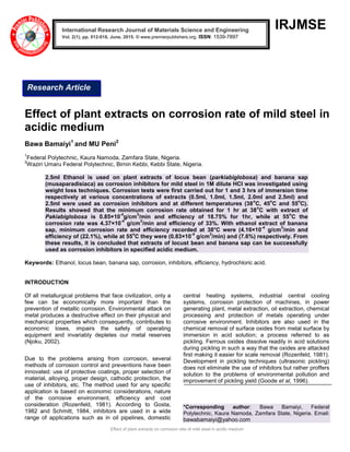 Effect of plant extracts on corrosion rate of mild steel in acidic medium
IRJMSE
Effect of plant extracts on corrosion rate of mild steel in
acidic medium
Bawa Bamaiyi1
and MU Peni2
1
Federal Polytechnic, Kaura Namoda, Zamfara State, Nigeria.
2
Waziri Umaru Federal Polytechnic, Birnin Kebbi, Kebbi State, Nigeria.
2.5ml Ethanol is used on plant extracts of locus bean (parkiabiglobosa) and banana sap
(musaparadisiaca) as corrosion inhibitors for mild steel in 1M dilute HCl was investigated using
weight loss techniques. Corrosion tests were first carried out for 1 and 3 hrs of immersion time
respectively at various concentrations of extracts (0.5ml, 1.0ml, 1.5ml, 2.0ml and 2.5ml) and
2.5ml were used as corrosion inhibitors and at different temperatures (38
o
C, 45
o
C and 55
o
C).
Results showed that the minimum corrosion rate obtained for 1 hr at 38
o
C with extract of
Pakiabiglobosa is 0.85×10
-4
g/cm
3
/min and efficiency of 18.75% for 1hr, while at 55
o
C the
corrosion rate was 4.37×10
-4
g/cm
3
/min and efficiency of 33%. With ethanol extract of banana
sap, minimum corrosion rate and efficiency recorded at 38°C were (4.16×10
-4
g/cm
3
/min and
efficiency of (22.1%), while at 55
o
C they were (0.83×10
-4
g/cm
3
/min) and (7.6%) respectively. From
these results, it is concluded that extracts of locust bean and banana sap can be successfully
used as corrosion inhibitors in specified acidic medium.
Keywords: Ethanol, locus bean, banana sap, corrosion, inhibitors, efficiency, hydrochloric acid.
INTRODUCTION
Of all metallurgical problems that face civilization, only a
few can be economically more important than the
prevention of metallic corrosion. Environmental attack on
metal produces a destructive effect on their physical and
mechanical properties which consequently, contributes to
economic loses, impairs the safety of operating
equipment and invariably depletes our metal reserves
(Njoku, 2002).
Due to the problems arising from corrosion, several
methods of corrosion control and preventions have been
innovated: use of protective coatings, proper selection of
material, alloying, proper design, cathodic protection, the
use of inhibitors, etc. The method used for any specific
application is based on economic considerations, nature
of the corrosive environment, efficiency and cost
consideration (Rozenfeld, 1981). According to Gosta,
1982 and Schmitt, 1984, inhibitors are used in a wide
range of applications such as in oil pipelines, domestic
central heating systems, industrial central cooling
systems, corrosion protection of machines, in power
generating plant, metal extraction, oil extraction, chemical
processing and protection of metals operating under
corrosive environment. Inhibitors are also used in the
chemical removal of surface oxides from metal surface by
immersion in acid solution; a process referred to as
pickling. Ferrous oxides dissolve readily in acid solutions
during pickling in such a way that the oxides are attacked
first making it easier for scale removal (Rozenfeld, 1981).
Development in pickling techniques (ultrasonic pickling)
does not eliminate the use of inhibitors but rather proffers
solution to the problems of environmental pollution and
improvement of pickling yield (Goode et al, 1996).
*Corresponding author: Bawa Bamaiyi, Federal
Polytechnic, Kaura Namoda, Zamfara State, Nigeria. Email:
bawabamaiyi@yahoo.com
International Research Journal of Materials Science and Engineering
Vol. 2(1), pp. 012-018, June, 2015. © www.premierpublishers.org. ISSN: 1539-7897x
Research Article
 