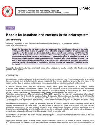 JPAR
Models for locations and motions in the solar system
Lena Strömberg
Previously Department of Solid Mechanics, Royal Institute of Technology (KTH), Stockholm, Sweden
Email: lena_str@hotmail.com
Models for locations in the solar system are presented. For neighboring planets in the solar
system, and for three moons of Jupiter, ratios of orbital angular velocities are presented, and
suggestions for the origin are discussed. Ratios close to 2.45 are common, and this may be
related to the L-frequency of a non-circular orbit. A resulting angular velocity is derived for a
generalized elliptic orbit. For small eccentricities, a linearization gives a harmonic solution. It is
notified how certain ratios of tones appear in musical acoustics, and a brief model is outlined. The
ratio is also found between wavelengths in Northern Light. Assumptions such that ‘differential-
locations’ can be calculated as fix points to an iteration formula, are presented. This gives a Julia
Set-fractal.
Keywords: Celestial mechanics, generalized elliptic orbit, L-frequency, angular velocity, ratio, fundamental physical
constant, fractal location
INTRODUCTION
Considering the locations of planets and satellites of a primary, the distances vary. Presumably originally, at formation,
there were certain laws and after that, the planets migrated to their present positions, governed by other rules. In the
present context, data for locations of planets and moons is presented, and possible models will be developed.
In mid-18
th
century, there was the Titius-Bode model, which gives the locations in a compact format,
in terms a power law with 3 parameters. However, this is not a physical model to obtain the entire field, of planetary
locations, such that it is valid also for other solar systems, or moons to a primary. In Strömberg (2014), it was suggested
that the locations may be due to a frequency coupling between angular velocities and oscillations.
A statistical consideration, e.g. Maximum Likelihood, Millar (2011) gives, that there are many ways to adjust a formula with
3 parameters such that it fits with the location of about 7-8 planets. Other models are also to be found, cf. Scientific
Journals. More recently, there were models based on differential equations, e.g. the Schrödinger equation, and modified
Laplace equation, with eigen-values. For satellites, several dynamical models are given in Klemperer and Baker (1957).
The model in Strömberg (2014), gives that a planetary orbit with eccentricity depends on an L-frequency derived with a
two-step linearization of the Kepler laws. This was applied to Mercury and gives a non-circular orbit (also denoted
generalized elliptic orbit). The path could be compared to an ellipsis where perihelion moves, as considered by e.g.
Einstein, however calculated in an entirely different manner. Here, additional results for such an orbit will be discussed in
terms of ratios between the L-frequency and the angular velocity of a circular orbit.
The aim here, is to show how the model derived in Strömberg (2014), applies with motions at different scales, in the solar
system, and universe.
Relating to a subscale context, it will be notified how such frequency ratios occur in musical acoustics. Especially 2 and
2
7/12
approximately 1.5, appears to be significant natural constants. Observations of Nordic Light, is considered and the
Journal of Physics and Astronomy Research
Vol. 2(2), pp. 062-066, March, 2015. © www.premierpublishers.org, ISSN: 2123-503x
Review
 
