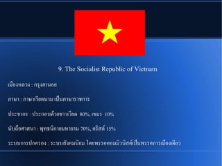 9. The Socialist Republic of Vietnam
เมพองหลวง : กรลงฮานอย
ภาษา : ภาษาเวรียดนาม เปป็นภาษาราชการ
ประชากร : ประกอบดรู้วยชาวเวรียต 80%, เขมร 10%
นนับถพอศาสนา : พลทธนชิกายมหายาน 70%, ครชิสตณ 15%
ระบบการปกครอง : ระบบสนังคมนชิยม โดยพรรคคอมมชิวนชิสตณเปป็นพรรคการเมพองเดรียว
 