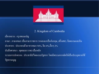 2. Kingdom of Cambodia
เมพองหลวง : กรลงพนมเปญ
ภาษา : ภาษาเขมร เปป็นภาษาราชการ รองลงมาเปป็นอนังกฤษ, ฝรนัที่งเศส, เวรียดนามและจรีน
ประชากร : ประกอบดรู้วย ชาวเขมร 94%, จรีน 4%,อพที่นๆ 2%
นนับถพอศาสนา : พลทธ(เถรวาท) เปป็นหลนัก
ระบบการปกครอง : ประชาธชิปไตยแบบรนัฐสภา โดยมรีพระมหากษนัตรชิยณเปป็นประมลขภายใตรู้
รนัฐธรรมนรญ
 