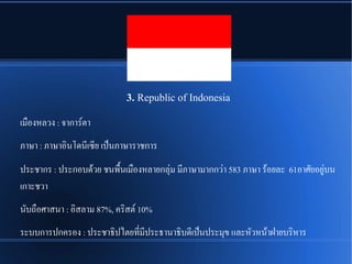 3. Republic of Indonesia
เมพองหลวง : จาการณตา
ภาษา : ภาษาอชินโดนรีเซรีย เปป็นภาษาราชการ
ประชากร : ประกอบดรู้วย ชนพพพนเมพองหลายกลลชม มรีภาษามากกวชา 583 ภาษา รรู้อยละ 61อาศนัยอยรชบน
เกาะชวา
นนับถพอศาสนา : อชิสลาม 87%, ครชิสตณ 10%
ระบบการปกครอง : ประชาธชิปไตยทรีที่มรีประธานาธชิบดรีเปป็นประมลข และหนัวหนรู้าฝชายบรชิหาร
 