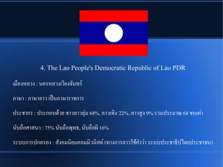 4. The Lao People's Democratic Republic of Lao PDR
เมพองหลวง : นครหลวงเวรียงจนันทรณ
ภาษา : ภาษาลาว เปป็นภาษาราชการ
ประชากร : ประกอบดรู้วย ชาวลาวลลชม 68%, ลาวเทชิง 22%, ลาวสรง 9% รวมประมาณ 68 ชนเผชา
นนับถพอศาสนา : 75% นนับถพอพลทธ, นนับถพอผรี 16%
ระบบการปกครอง : สนังคมนชิยมคอมมชิวนชิสตณ (ทางการลาวใชรู้คgาวชา ระบบประชาธชิปไตยประชาชน)
 