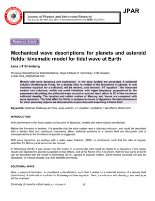 JPAR
Mechanical wave descriptions for planets and asteroid
fields: kinematic model for tidal wave at Earth
Lena J-T Strömberg
Previously Department of Solid Mechanics, Royal Institute of Technology, KTH, Sweden
e-mail: lena_str@hotmail.com
Models with wave dynamics and oscillations in the solar system are presented. A solitonial
solution (Korteweg-de Vries), for a density field, is related to the formations of planets. A new
nonlinear equation for a solitonial, will be derived, and denoted ‘J-T equation’. The linearized
version has solutions, which are small vibrations with eigen frequency proportional to the
parameters describing the solitonial wave, around a constant level, which is 2/3 of the maximum
solitonial density. The location and orbital motion of Mercury and Venus are compared with
wave dynamics. The tidal effect for Earth is analysed in terms of dynamics. Related phenomena
for other planetary objects are discussed in conjunction with assuming a Roche limit.
Keywords: Solitonial, Korteweg-de Vries, wave velocity, J-T equation, oscillation, Tidal effects, Roche limit
INTRODUCTION
With phenomena in the Solar system as the point of departure, models with wave motions are derived.
Before the formation of planets, it is possible that the solar system was a rotating continuum, and could be described
with a density field and continuum mechanics. Here, solitonial solutions to a density field are discussed, and a
correspondence to the formations of planets is suggested.
With wave dynamics, an analogy with a water wave Falkemo (1980), is considered, such that the ratio of angular
velocities for Mercury and Venus can be derived.
In Strömberg (2014), it was shown how the motion in a noncircular orbit could be related to a frequency. Here, these
results are exploited for planets subjected to tidal effects, and at the Roche limit. It is shown, that the tidal wave at Earth
can be described with the model in Strömberg (2014), applied to sidereal rotation. Some related concepts will also be
discussed, for various objects, e.g. fluid satellites and rocks.
SOLITONIAL WAVE
Here, a planet at formation, is considered a densification, such that it relates to a solitonial solution of a density field
(distribution). A solitonial is a solution to Korteweg-de Vries equation. Next, a continuum with density , and velocity u
will be analysed.
Continuity of mass for a fluid reads ,t+ div(u)=0 (1)
Journal of Physics and Astronomy Research
Vol. 2(2), pp. 067-069, July, 2015. © www.premierpublishers.org, ISSN: 2123-503x
Research Article
 