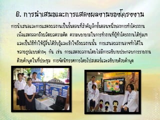 6. การนาเสนอและการแสดงผลงานของโครงงาน
การนาเสนอและการแสดงผลงานเป็นขั้นตอนที่สาคัญอีกขั้นตอนหนึ่งของการทาโครงงาน
เพื่อแสดงออกถึงผลิตผลความคิด ความพยายามในการทางานที่ผู้ทาโครงงานได้ทุ่มเท
และเป็นวิธีทาให้ผู้อื่นได้รับรู้และเข้าใจถึงผลงานนั้น การเสนอผลงานอาจทาได้ใน
หลายรูปแบบต่างๆ กัน เช่น การแสดงผลงานโดยไม่มีการอธิบายประกอบการรายงาน
ด้วยคาพูดในที่ประชุม การจัดนิทรรศการโดยโปสเตอร์และอธิบายด้วยคาพูด
 