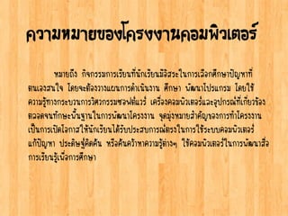 ความหมายของโครงงานคอมพิวเตอร์
หมายถึง กิจกรรมการเรียนที่นักเรียนมีอิสระในการเลือกศึกษาปัญหาที่
ตนเองสนใจ โดยจะต้องวางแผนการดาเนินงาน ศึกษา พัฒนาโปรแกรม โดยใช้
ความรู้ทางกระบวนการวิศวกรรมซอฟต์แวร์ เครื่องคอมพิวเตอร์และอุปกรณ์ที่เกี่ยวข้อง
ตลอดจนทักษะพื้นฐานในการพัฒนาโครงงาน จุดมุ่งหมายสาคัญของการทาโครงงาน
เป็นการเปิดโอกาสให้นักเรียนได้รับประสบการณ์ตรงในการใช้ระบบคอมพิวเตอร์
แก้ปัญหา ประดิษฐ์คิดค้น หรือค้นคว้าหาความรู้ต่างๆ ใช้คอมพิวเตอร์ในการพัฒนาสื่อ
การเรียนรู้เพื่อการศึกษา
 