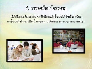 4. การลงมือทาโครงงาน
เมื่อได้รับความเห็นชอบจากอาจารย์ที่ปรึกษาแล้ว ขั้นตอนต่อไปจะเป็นการพัฒนา
ตามขั้นตอนที่ได้วางแผนไว้ดังนี้ เตรียมการ ลงมือพัฒนา ตรวจสอบผลงานและแก้ไข
 