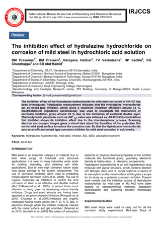 The inhibition effect of hydralazine hydrochloride on corrosion of mild steel in hydrochloric acid solution
IRJCCS
The inhibition effect of hydralazine hydrochloride on
corrosion of mild steel in hydrochloric acid solution
BM Prasanna1*
, BM Praveen2
, Narayana Hebbar3
, TV Venkatesha4
, HP Sachin5
, KG
Chandrappa6
and SB Abd Hamid7
1*
Department of Chemistry, STJIT, Ranebennur-58115,Karnataka, India.
2
Department of Chemistry, Srinivas School of Engineering, Mukka-575021, Mangalore, India.
3
Department of Chemistry, Bearys Institute of Technology, Konaje-574199, Mangalore, India.
4
Department of Studies in Chemistry, Kuvempu University, Shankaraghatta,-577451, India.
5
Departement of chemistry, JNNCE, Shimoga, India
6
Department of Chemistry, Govt Engineering College, Ramanagara
7
Nanotechnology and Catalysis Research center, IPS Building, University of Malaya-50603, Kuala Lumpur,
Malayasia.
*Corresponding Author: E-mail: prasannastjit2gmail.com
The inhibition effect of the Hydralazine hydrochloride for mild steel corrosion in 1M HCl has
been investigated. Polarization measurement indicates that the Hydralazine hydrochloride
act as mixed-type inhibitor, which gives a maximum inhibition efficiency around 72 %.
Electrochemical impedance spectroscopy was used to investigate the mechanism of
corrosion inhibition gives around 76 % due to the formation of electrical double layer.
Thermodynamic parameter such as ΔG
0
ads value was obtained as -30.22 KJ/mol indications
that inhibitor shows its inhibition effect due to the chemisorptions process. Scanning
electron microscopic images gives a visual idea about the formation of the protective film
on the mild steel surface to reduce the corrosion rate. So that the Hydralazine hydrochloride
acts as an efficient mixed type corrosion inhibitor for mild steel corrosion in acid media.
Keywords: Hydralazine hydrochloride, mild steel, inhibitor, EIS, SEM, adsorption isotherm
PACS: 68.43.Mn
INTRODUCTION
Mild steel is an important category of material due to
their wide range of industrial and structural
applications. It is used in many industries under acids
for pickling, descaling, acid cleaning and other
applications. Due to their high corrosive nature acids
may cause damage to the system components. The
use of corrosion inhibitors were used to protecting
metals against corrosion (Eddy et al., 2008). The use of
organic molecules as inhibitors to control the acid
corrosion of steel is an effective and flexible method
(Abd El-Maksoud et al., 2005). In recent times much
attention is being given in developing nature friendly
inhibitors. Drugs and plant extracts are having been
reported to be good corrosion inhibitors (Pongsak et.,al
2010, Chauhan et al.,2007).Inhibitors are organic
molecules having hetero atoms like P, S, N, S, and 
electrons through which the inhibitor molecule interact
with the metal surface and get adsorbed (Ahamad et
al.,2010, Quraishi et al.,2010).The extent of adsorption
depends on physico-chemical properties of the inhibitor
molecule like functional group, geometry, electronic
density at hetero atom,  electrons, and planarity.
Hydralazine hydrochloride is an anti hypertensive drug
molecule with planar structure, which contains electron
rich Nitrogen atom and  bonds might be in favors of
its adsorption on the metal surface which gives a scope
for its study as a potential corrosion inhibitor. Present
work reveals that the inhibitive actions of Hydralazine
hydrochloride for mild steel in 1M HCl have been
studied by electrochemical methods, adsorption
consideration and scanning electron microscopy
methods.
Experimental Section
Mild steel strips were used to carry out for all the
corrosion study experiments. Mild steel Strips of
Review
International Research Journal of Chemistry and Chemical Sciences
Vol. 2(2), pp. 021-025, July, 2015. © www.premierpublishers.org. ISSN: 0278-5125.
 