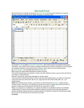 Microsoft Excel
Microsoft Excel es una planilla de cálculos de Microsoft Office y sirve para hacer cálculos por medio de
fórmulas o funciones, a través de sus celdas, formadas por columnas y filas.
Su principal función es realizar operaciones matemáticas –de la misma manera que trabaja la más potente
calculadora-, pero también la de computar complejas interrelaciones y ordenar y presentar en forma de gráfico
los resultados obtenidos. Excel permite colocar, ordenar y buscar datos, así como insertar bloques
de texto e imágenes. Los principales elementos de trabajo son:
Fila: Conjunto de varias celdas dispuestas en sentido horizontal.
Título de fila: Está siempre a la izquierda y nombra a las filas mediante números, que en el caso de Excel Xp
van desde el 1 hasta el 65,536.
Columna: Conjunto de varias celdas dispuestas en sentido vertical.
Título de columna: Está siempre arriba y nombra a las columnas mediante letras, van desde la A hasta la IV.
Luego de la columna Z viene la AA, AB, AC, etc.; luego de la AZ viene la BA, la BB, la BC, etc.; y así
sucesivamente.
Celda: Es la intersección de una fila y una columna y en ella introducimos los gráficos, trátese de texto,
números, fecha u otros datos. Una celda lleva el nombre de la columna, seguido del nombre de la fila. Por
ejemplo, la celda que es la intersección de la fila 29 con la columna F, es F29.
Rango: Los rangos son una referencia a un conjunto de celdas de una planilla de cálculos. Son definidas
mediante letras y números. Denominada mediante la celda de una esquina del rango (generalmente la
superior izquierda), luego dos puntos y la esquina opuesta. Por ejemplo, al rango que comprende las celdas
C4, C5, C6, C7, D4, D5, D6, D7, E4, E5, E6 y E7 es C4:E7.
Funciones
 