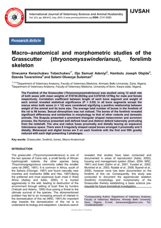 Grasscutter’s Forelimb
IJVSAH
Macro–anatomical and morphometric studies of the
Grasscutter (thryonomysswinderianus), forelimb
skeleton
Onwuama Kenechukwu Tobechukwu1*
, Ojo Samuel Adeniyi2
, Hambolu Joseph Olajide3
,
Dzenda Tavershima4
and Salami Oluwoye Sulaiman5
1*,2,3,4
Department of Veterinary Anatomy, Faculty of Veterinary Medicine, Ahmadu Bello University, Zaria, Nigeria.
5
Department of Veterinary Anatomy, Faculty of Veterinary Medicine, University of Ilorin, Kwara state, Nigeria.
The Forelimb of the Grasscutter (Thryonomysswinderianus) was studied using 12 adult rats
of both sexes with mean weights of 5167±0.2023kg and 0.8167±0.1276kg for male and female
respectively. Correlation coefficient between length of each bone segment and weight of
each animal revealed statistical significance (P < 0.05) in all bone segments except the
manus when both sexes (n = 12) were considered signifying a positive relationship between
weight of the animal and its bone size. The average total number of bones in the forelimb of
the rat is 96 bones. Sexual dimorphism was not noticed. The bones of the forelimb revealed
significant differences and similarities in morphology to that of other rodents and domestic
animals. The Scapula presented a prominent triangular shaped metacromion and acromion
process, the Humerus presented well defined head and distinct deltoid tuberosity protruding
from the midshaft. The ulna and radius fuses proximally and distally leaving an expansive
interosseus space. There were 8 irregularly shaped carpal bones arranged 3 proximally and 5
distally. Metacarpal and digital bones are 5 on each forelimb with the first and fifth greatly
reduced with each digit presenting 3 phalanges.
Key words: Grasscutter, forelimb, bones, Macro-Anatomical
INTRODUCTION
The grasscutter (Thryonomysswinderianus) is one of
the two species of Cane rats, a small family of African
hystricognath rodents, the other species being
Thryonomysgregorianus commonly called the smaller
cane rat (NRC, 1991). It is common in Africa, south of
the Sahara (Fitzinger, 1997) and found naturally near
marshes and riverbanks (Mills and Hes, 1997).Being
the preferred and most expensive bush meat in West
Africa (Asibey and Addo, 2000), it is hunted
aggressively in the wild, leading to destruction of the
environment through setting of bush fires by hunters
(Yeboah and Adamu, 1995) thus posing a threat to the
ultimate survival of the species. The aforementioned
problem has led to an increasing amount of interest in
the domestication of this rat (NRC, 1991).An important
step towards the domestication of this rat is to
understand its biology and adaptation. Literature search
revealed that studies have been conducted and
documented in areas of reproduction (Addo, 2000),
housing and management system (Eben, 2004; NRC,
1991) and brain (Sahin et al., 2001, Yucelet al., 2002,
Murshed et al., 2003, Nzalak et al., 2008, Byanet et al.,
2008), however none has been documented on the
forelimb of this rat. Consequently, this study was
conducted to document the appendicular skeleton
(forelimb) morphology and morphometry of the
Grasscutter thereby establishing a basic science pre-
requisite for future biomedical investigation.
*Corresponding Author: Department of Veterinary Anatomy,
Faculty of Veterinary Medicine, Ahmadu Bello University,
Zaria, Nigeria. E-mail: kenexcares@yahoo.com, Tel.:
+2348036425961
International Journal of Veterinary Science and Animal Husbandry
Vol. 2(1), pp. 006-012, July, 2015. © www.premierpublishers.org ISSN: 2141-5080 x
Research Article
 