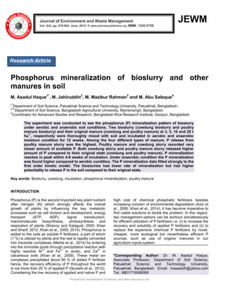 Phosphorus mineralization of bioslurry and other manures in soil
JEWM
Phosphorus mineralization of bioslurry and other
manures in soil
M. Asadul Haque1*
, M. Jahiruddin2
, M. Mazibur Rahman3
and M. Abu Saleque4
1*
Department of Soil Science, Patuakhali Science and Technology University, Patuakhali, Bangladesh.
2,3
Department of Soil Science, Bangladesh Agricultural University, Mymensingh, Bangladesh.
4
Coordinator for Advanced Studies and Research, Bangladesh Rice Research Institute, Gazipur, Bangladesh.
The experiment was conducted to see the phosphorus (P) mineralization pattern of bioslurry
under aerobic and anaerobic soil conditions. Two bioslurry (cowdung bioslurry and poultry
manure bioslurry) and their original manure (cowdung and poultry manure) at 3, 5, 10 and 20 t
ha
-1
, respectively were thoroughly mixed with soil and incubated in aerobic and anaerobic
moisture condition for 12 weeks. Among the four different types of manure, P release from
poultry manure slurry was the highest. Poultry manure and cowdung slurry recorded very
closer amount of available P. Both cowdung slurry and poultry manure slurry released higher
amount of P compared to their original state (cowdung and poultry manure). P mineralization
reaches in peak within 4-6 weeks of incubation. Under anaerobic condition the P mineralization
was found higher compared to aerobic condition. The P mineralization data fitted strongly to the
first order kinetic model. The bioslurries had lower rate of mineralization but had higher
potentiality to release P in the soil compared to their original state.
Key words: Bioslurry, cowdung, incubation, phosphorus mineralization, poultry manure
INTRODUCTION
Phosphorus (P) is the second important key plant nutrient
after nitrogen (N) which strongly affects the overall
growth of plants by influencing the key metabolic
processes such as cell division and development, energy
transport (ATP, ADP), signal transduction,
macromolecular biosynthesis, photosynthesis and
respiration of plants (Shenoy and Kalagudi, 2005; Khan
and Sharif, 2012, Khan et al., 2009, 2014). Phosphorus is
added to the soils as soluble P fertilizers, a part of which
(1 %) is utilized by plants and the rest is rapidly converted
into insoluble complexes (Mehta et al., 2014) by entering
into the immobile pools through precipitation reaction with
highly reactive Al
3+
and Fe
3+
in acidic, and Ca
2+
in
calcareous soils (Khan et al., 2009). These metal ion
complexes precipitated about 80 % of added P fertilizer
hence, the recovery efficiency of P throughout the world
is not more than 20 % of applied P (Qureshi et al., 2012).
Considering the low recovery of applied and native P and
high cost of chemical phosphatic fertilizers besides
increasing concern of environmental degradation (Aziz et
al., 2006; Khan et al., 2014), it has become imperative to
find viable solutions to tackle the problem. In this regard,
two management options can be workout simultaneously
for efficient utilization of P fertilizers i.e. (i) to increase the
recovery and solubility of applied P fertilizers and (ii) to
replace the expensive chemical P fertilizers by novel,
cheaper, more ecological but nevertheless efficient P
sources, such as use of organic manures in our
agriculture inputs system.
*Corresponding Author: Dr. M. Asadul Haque,
Associate Professor, Department of Soil Science,
Patuakhali Science and Technology University,
Patuakhali, Bangladesh. Email: masadulh@yahoo.com
Tel.: 8801715066089
Journal of Environment and Waste Management
Vol. 2(2), pp. 079-083, June, 2015. © www.premierpublishers.org, ISSN: 1936-8798x
Research Article
 