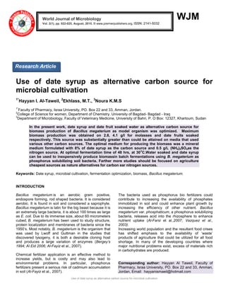 Use of date syrup as alternative carbon source for microbial cultivation
WJM
Use of date syrup as alternative carbon source for
microbial cultivation
1*
Hayyan I. Al-Taweil, 2
Ekhlass, M.T., 3
Noura K.M.S
1*
Faculty of Pharmacy, Israa University, PO. Box 22 and 33, Amman, Jordan.
2
College of Science for women, Department of Chemistry. University of Bagdad- Bagdad - Iraq
3
Department of Microbiology, Faculty of Veterinary Medicine, University of Bahri, P. O Box: 12327, Khartoum, Sudan
In the present work, date syrup and date fruit soaked water as alternative carbon source for
biomass production of Bacillus megaterium as model organism was optimized. Maximum
biomass production was obtained on 2.8, 4.1 g/l for molasses and date fruits soaked
respectively. This source was substantially greater than could be attained on media that used
various other carbon sources. The optimal medium for producing the biomass was a mineral
medium formulated with 8% of date syrup as the carbon source and 0.5 g/L (NH4)2SO4as the
nitrogen source. At optimal fermentation time of 48 hrs, at 30
o
C.Water soaked and date syrup
can be used to inexpensively produce biomassin batch fermentations using B. megaterium as
phosphorus solubilizing soil bacteria. Farther more studies should be focused on agriculture
cheapest sources as nature alternatives for carbon ear nitrogen sources.
Keywords: Date syrup, microbial cultivation, fermentation optimization, biomass, Bacillus megaterium.
INTRODUCTION
Bacillus megaterium is an aerobic gram positive,
endospore forming, rod shaped bacteria. It is considered
aerobic. It is found in soil and considered a saprophyte.
Bacillus megaterium is latin for the big beast because it is
an extremely large bacteria, it is about 100 times as large
as E. coli. Due to its immense size, about 60 micrometers
cubed, B. megaterium has been used to study structure,
protein localization and membranes of bacteria since the
1950’s. Most notably, B. megaterium is the organism that
was used by Lwoff and Guttman in the studies that
discovered lysogeny, it is both a desirable cloning host
and produces a large variation of enzymes (Bergey’s
1994; Al Eid 2006; Al-Fayiz et al., 2007).
Chemical fertilizer application is an effective method to
increase yields, but is costly and may also lead to
environmental problems. In particular, phosphorus
fertilizers present a serious risk of cadmium accumulation
in soil (Al-Fayiz et al., 2007).
The bacteria used as phosphorus bio fertilizers could
contribute to increasing the availability of phosphates
immobilized in soil and could enhance plant growth by
increasing the efficiency of other nutrient. Bacillus
megaterium var. phosphaticum, a phosphorus solubilizing
bacteria, releases acid into the rhizosphere to enhance
nutrient uptake (Al-Farsi et al.,2007; Vazquez et al.,
2003).
Increasing world population and the resultant food crises
has shifted emphasis to the availability of ‘waste’
products of agriculture that could be utilized for all food
shortage. In many of the developing countries where
major nutritional problems exist, excess of materials rich
in carbohydrates are produced.
Corresponding author: Hayyan Al Taweil, Faculty of
Pharmacy, Israa University, PO. Box 22 and 33, Amman,
Jordan, Email: hayyanismaeil@hotmail.com
World Journal of Microbiology
Vol. 2(1), pp. 022-025, August, 2015. © www.premierpublishers.org, ISSN: 2141-5032x
Research Article
 