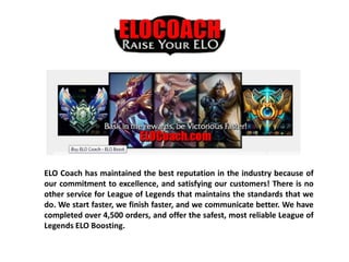 ELO Coach has maintained the best reputation in the industry because of
our commitment to excellence, and satisfying our customers! There is no
other service for League of Legends that maintains the standards that we
do. We start faster, we finish faster, and we communicate better. We have
completed over 4,500 orders, and offer the safest, most reliable League of
Legends ELO Boosting.
 