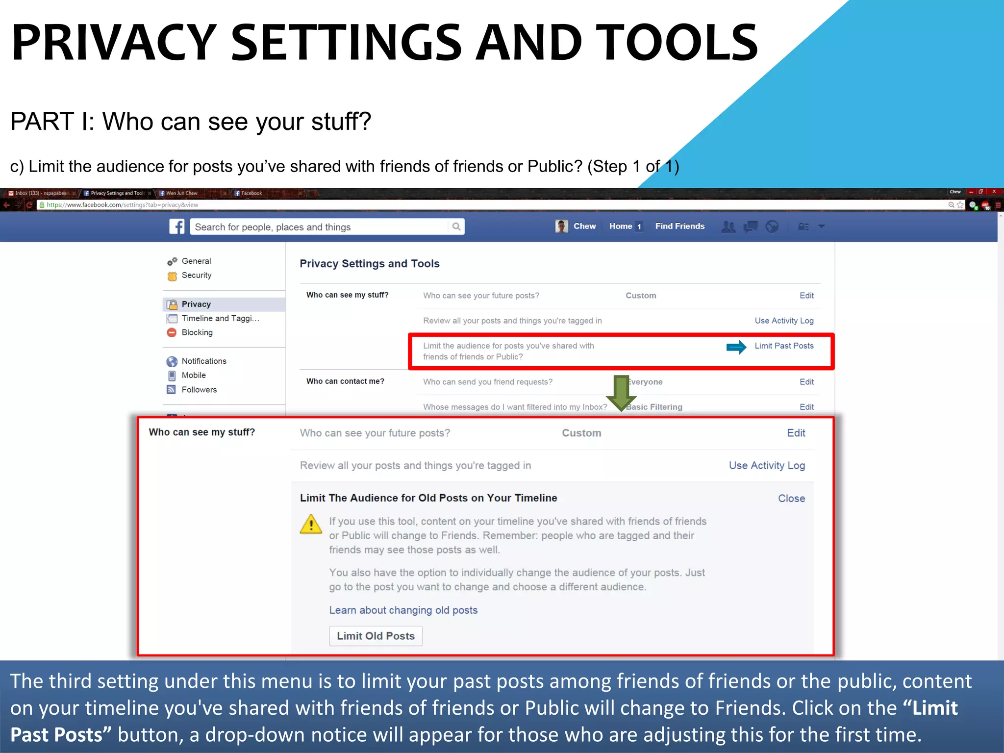 PRIVACY SETTINGS AND TOOLS
PART I: Who can see your stuff?
c) Limit the audience for posts you’ve shared with friends of friends or Public? (Step 1 of 1)
The third setting under this menu is to limit your past posts among friends of friends or the public, content
on your timeline you've shared with friends of friends or Public will change to Friends. Click on the “Limit
Past Posts” button, a drop-down notice will appear for those who are adjusting this for the first time.
 