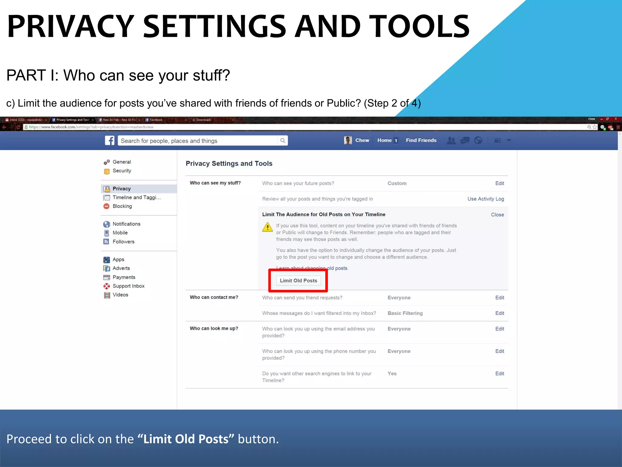 PRIVACY SETTINGS AND TOOLS
PART I: Who can see your stuff?
c) Limit the audience for posts you’ve shared with friends of friends or Public? (Step 2 of 4)
Proceed to click on the “Limit Old Posts” button.
 