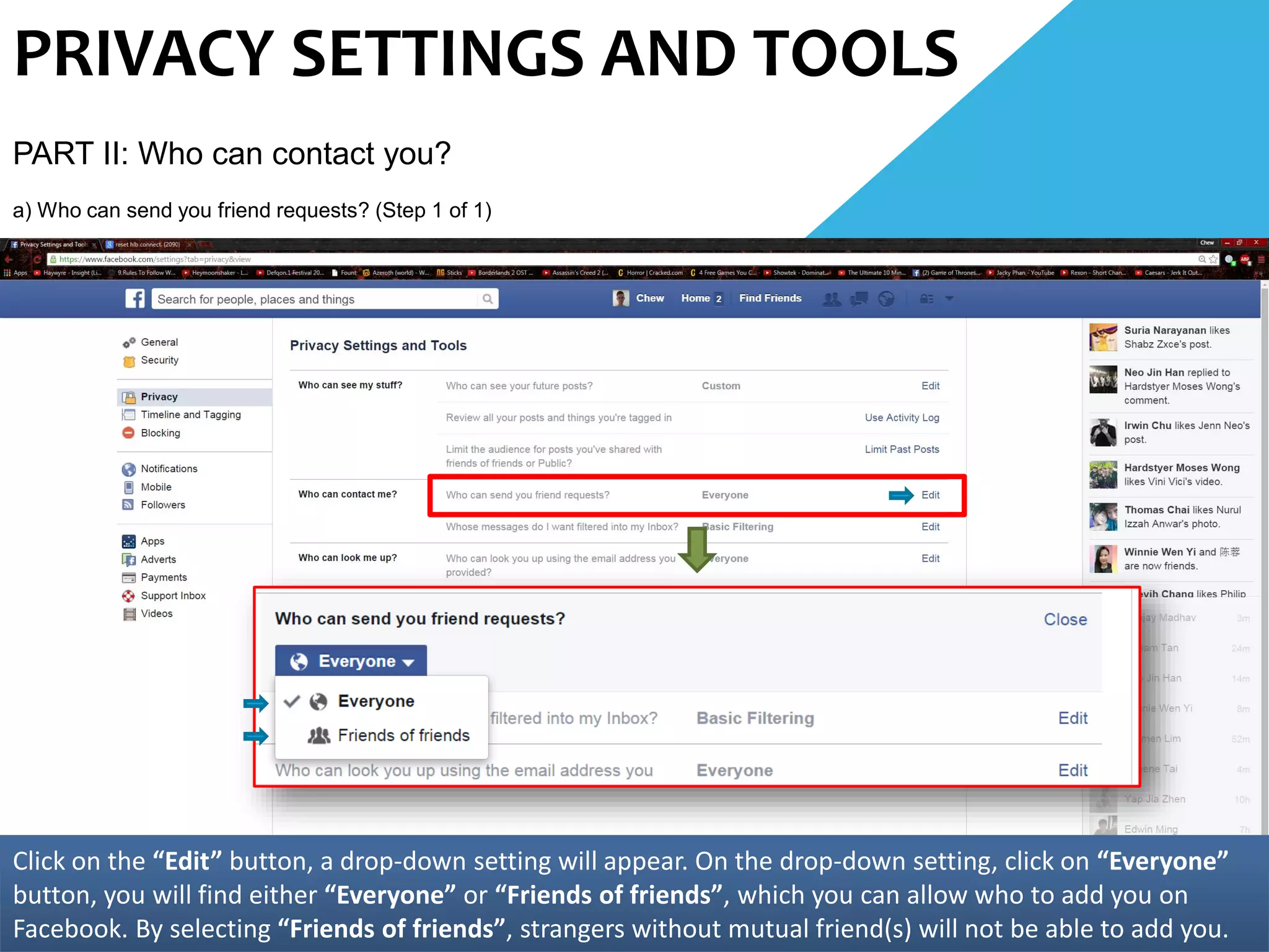 PRIVACY SETTINGS AND TOOLS
PART II: Who can contact you?
a) Who can send you friend requests? (Step 1 of 1)
Click on the “Edit” button, a drop-down setting will appear. On the drop-down setting, click on “Everyone”
button, you will find either “Everyone” or “Friends of friends”, which you can allow who to add you on
Facebook. By selecting “Friends of friends”, strangers without mutual friend(s) will not be able to add you.
 