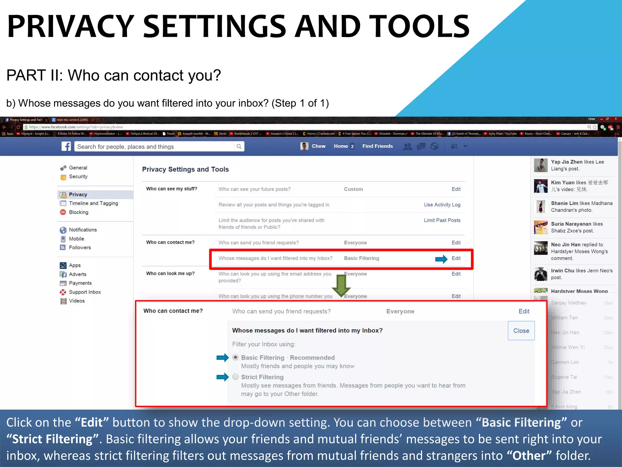PRIVACY SETTINGS AND TOOLS
PART II: Who can contact you?
b) Whose messages do you want filtered into your inbox? (Step 1 of 1)
Click on the “Edit” button to show the drop-down setting. You can choose between “Basic Filtering” or
“Strict Filtering”. Basic filtering allows your friends and mutual friends’ messages to be sent right into your
inbox, whereas strict filtering filters out messages from mutual friends and strangers into “Other” folder.
 