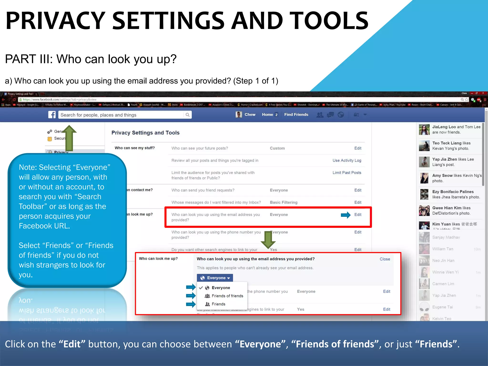 PRIVACY SETTINGS AND TOOLS
PART III: Who can look you up?
a) Who can look you up using the email address you provided? (Step 1 of 1)
Click on the “Edit” button, you can choose between “Everyone”, “Friends of friends”, or just “Friends”.
Note: Selecting “Everyone”
will allow any person, with
or without an account, to
search you with “Search
Toolbar” or as long as the
person acquires your
Facebook URL.
Select “Friends” or “Friends
of friends” if you do not
wish strangers to look for
you.
 