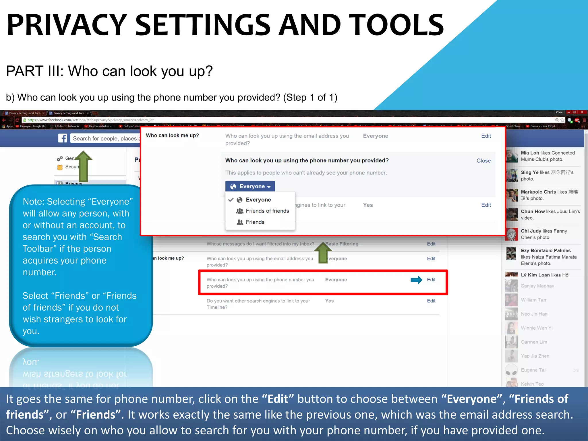 PRIVACY SETTINGS AND TOOLS
PART III: Who can look you up?
b) Who can look you up using the phone number you provided? (Step 1 of 1)
It goes the same for phone number, click on the “Edit” button to choose between “Everyone”, “Friends of
friends”, or “Friends”. It works exactly the same like the previous one, which was the email address search.
Choose wisely on who you allow to search for you with your phone number, if you have provided one.
Note: Selecting “Everyone”
will allow any person, with
or without an account, to
search you with “Search
Toolbar” if the person
acquires your phone
number.
Select “Friends” or “Friends
of friends” if you do not
wish strangers to look for
you.
 