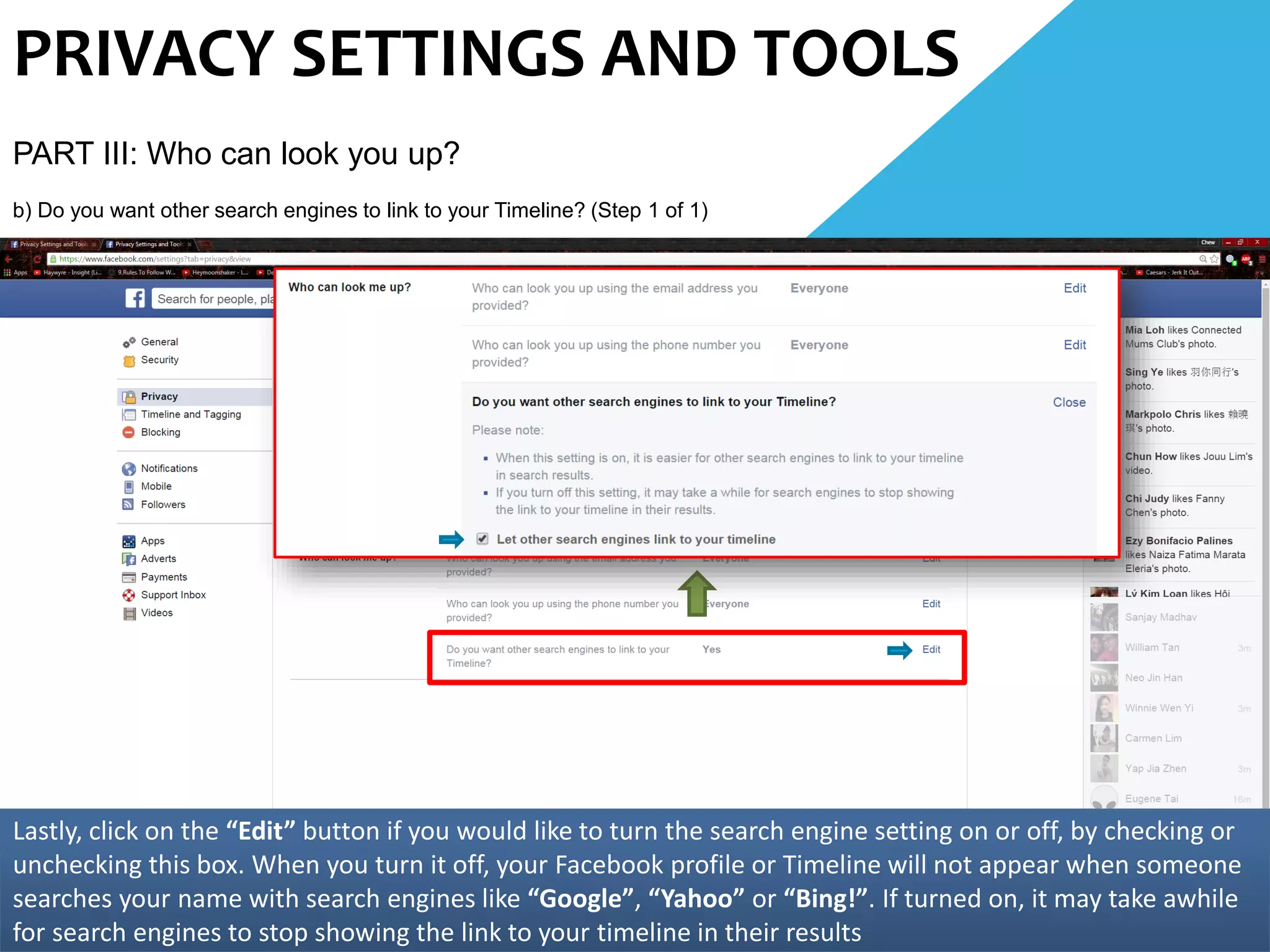 PRIVACY SETTINGS AND TOOLS
PART III: Who can look you up?
b) Do you want other search engines to link to your Timeline? (Step 1 of 1)
Lastly, click on the “Edit” button if you would like to turn the search engine setting on or off, by checking or
unchecking this box. When you turn it off, your Facebook profile or Timeline will not appear when someone
searches your name with search engines like “Google”, “Yahoo” or “Bing!”. If turned on, it may take awhile
for search engines to stop showing the link to your timeline in their results
 