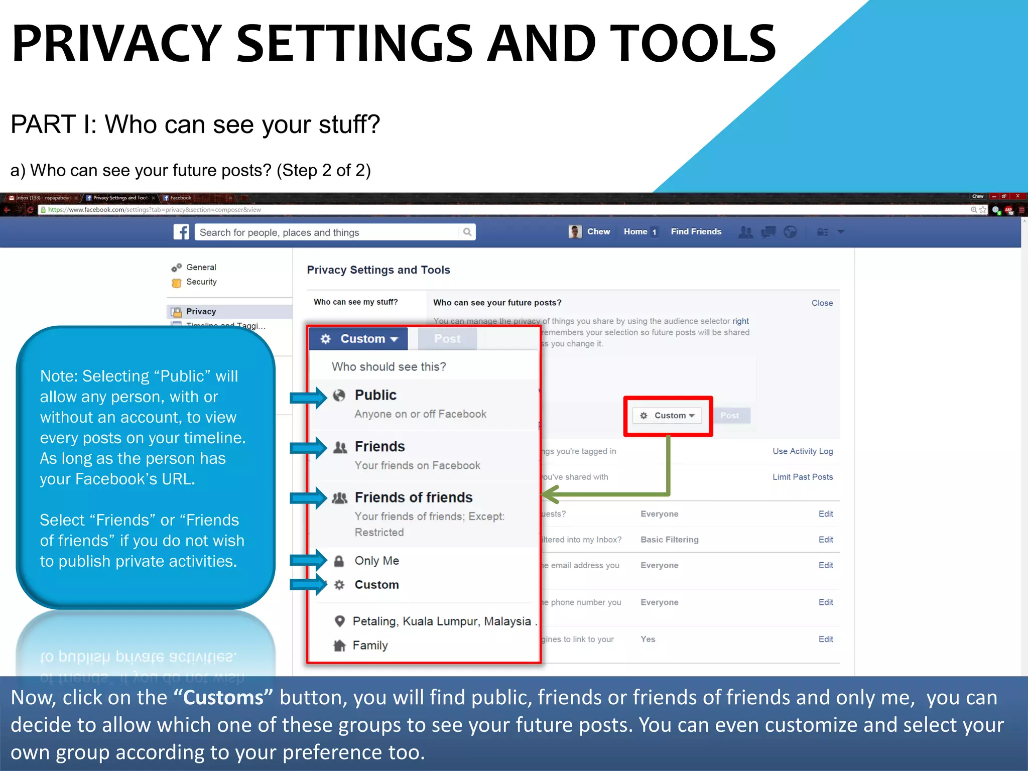PRIVACY SETTINGS AND TOOLS
PART I: Who can see your stuff?
a) Who can see your future posts? (Step 2 of 2)
Now, click on the “Customs” button, you will find public, friends or friends of friends and only me, you can
decide to allow which one of these groups to see your future posts. You can even customize and select your
own group according to your preference too.
Note: Selecting “Public” will
allow any person, with or
without an account, to view
every posts on your timeline.
As long as the person has
your Facebook’s URL.
Select “Friends” or “Friends
of friends” if you do not wish
to publish private activities.
 