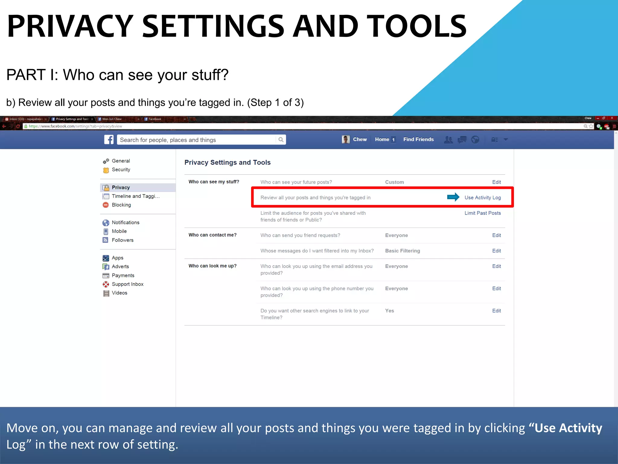 PRIVACY SETTINGS AND TOOLS
PART I: Who can see your stuff?
b) Review all your posts and things you’re tagged in. (Step 1 of 3)
Move on, you can manage and review all your posts and things you were tagged in by clicking “Use Activity
Log” in the next row of setting.
 