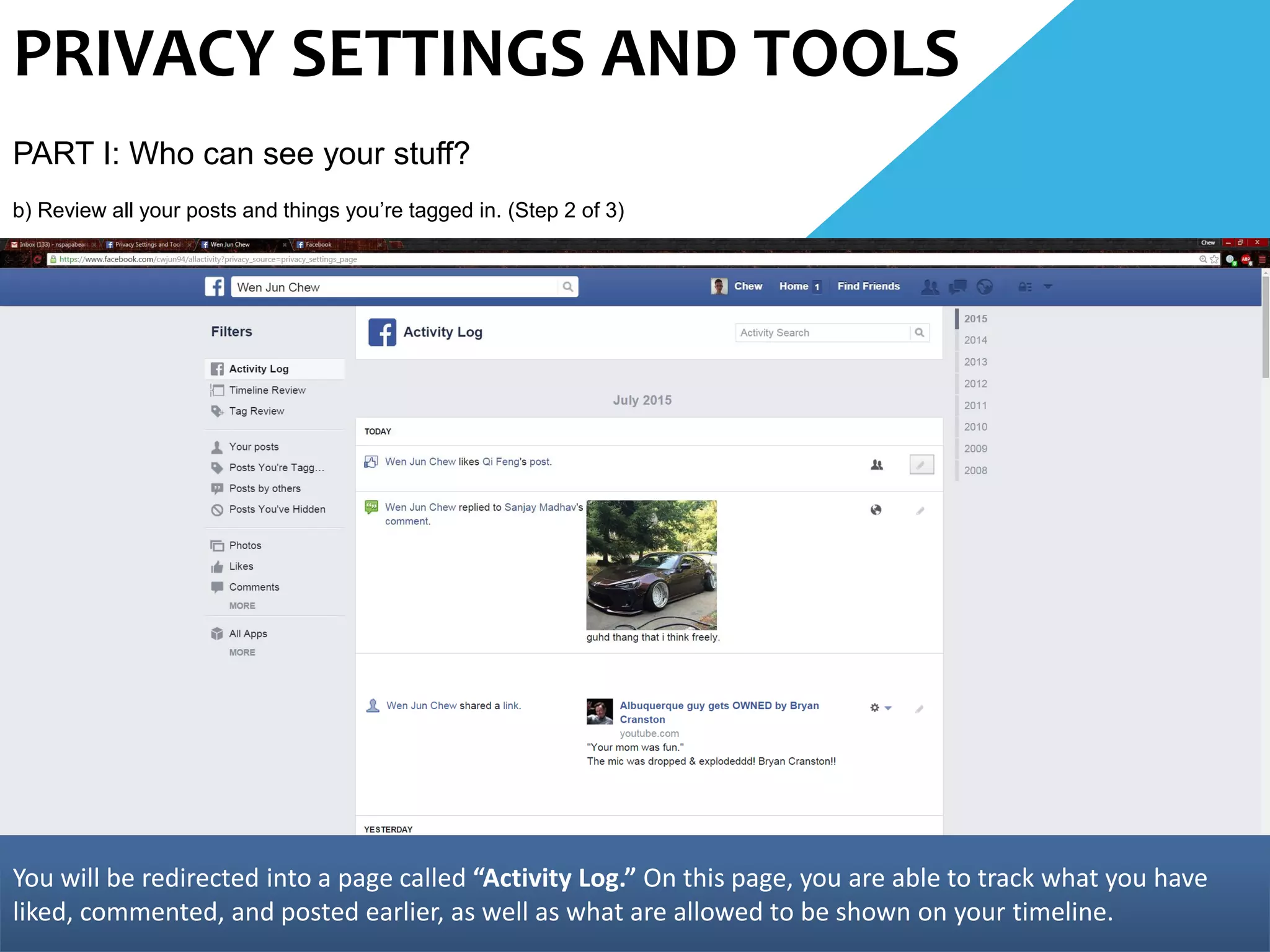 PRIVACY SETTINGS AND TOOLS
PART I: Who can see your stuff?
b) Review all your posts and things you’re tagged in. (Step 2 of 3)
You will be redirected into a page called “Activity Log.” On this page, you are able to track what you have
liked, commented, and posted earlier, as well as what are allowed to be shown on your timeline.
 