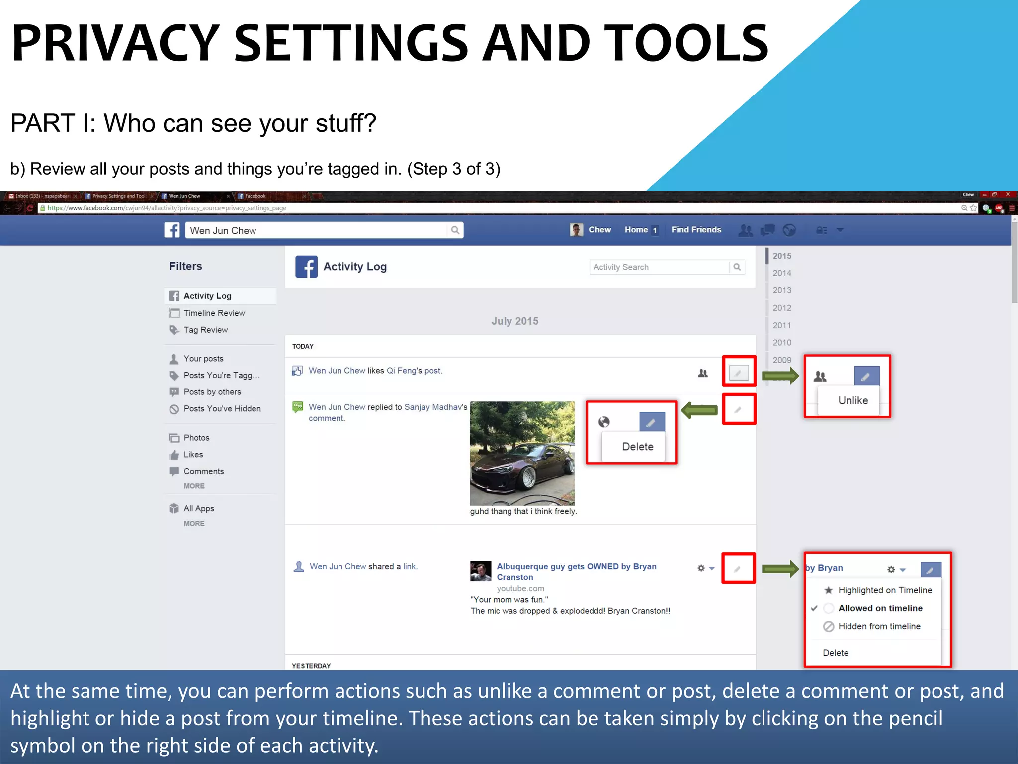 PRIVACY SETTINGS AND TOOLS
PART I: Who can see your stuff?
b) Review all your posts and things you’re tagged in. (Step 3 of 3)
At the same time, you can perform actions such as unlike a comment or post, delete a comment or post, and
highlight or hide a post from your timeline. These actions can be taken simply by clicking on the pencil
symbol on the right side of each activity.
 
