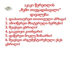 აკაკი წერეთლის
„ჩემი თავგადასავალი“
დავალება:
1. დაასათაურეთ თითოეული აბზაცი!
2. ამოიწერეთ მხატვრული ხერხები!
3. შეავსეთ ცხრილი!
4. გააკეთეთ კითხვარი!
5. დაწერეთ მოკლე შინაარსი!
6. შეავსეთ არგუმენტირებული ესეს
ცხრილი!
 