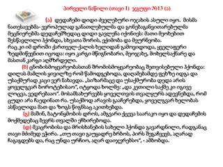 პირველი ნაწილი (თავი I) ჯგუფი №13 (ა)
(ა) დედაჩემი დიდი ძველებური ოჯახის ასული იყო. მისმა
ნათესავებმა- ევროპულად განათლებულმა და გონებაგანვითარებულმა
მეცნიერებმა დედაჩემზედაც დიდი გავლენა იქონიეს: მათი მეოხებით
შესწავლილი ჰქონდა, სხვათა შორის, ექიმობა და მეურნეობა.
რაც კი იმ დროში ქართველ-ქალის ხელიდან გამოვიდოდა, ყველაფერი
ზედმიწევნით იცოდა: იყო კარგი მწიგნობარი, მეოჯახე, მოხელსაქნარე და
მასთან კარგი აღმზრდელი.
(ბ) ცნობისმოყვარეობასთან შრომისმოყვარეობაც შეთვისებული ჰქონდა:
დილას მამლის ყივილზე რომ წამოდგებოდა, დაღამებამდე ფეხზე იდგა და
უსაქმურად კაცი ვერ ნახავდა. „სიზარმაცე და უსაქმურობა დედა არის
ყოველგვარ ბოროტებისაო“, იტყოდა ხოლმე: „და კეთილი საქმე კი იგივე
ლოცვა, ვედრებააო“. მოსამსახურეებს ყოველთვის თვალყურს ადევნებდა, რომ
ცუდი არა ჩაედინათ რა. უსაქმოდ არავის გააჩერებდა, ყოველგვარ ხელობას
ასწავლიდა მათ და ზოგს წიგნსაც აკითხებდა.
(გ) მაშინ, ბატონყმობის დროს, ამგვარი ქცევა საარაკო იყო და დედაჩემის
მოქმედებაც ბევრს თვალში ეჩხირებოდა.
(დ) მკაცრობისა და მრისხანების სახელი ჰქონდა გავარდნილი, რადგანაც
თავი მძიმედ ეჭირა. „თუ თავი გაუყადრე ბრბოს, პირს შეგაჩვევს, აღარად
ჩაგაგდებს და, რაც უნდა ურჩიო, აღარ დაიჯერებსო“, - ამბობდა.
 