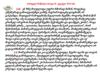 პირველი ნაწილი (თავი I) ჯგუფი №14 (ბ)
(თ) ეს ზნე მოუვლიდა უფრო ხშირად მაშინ, როდესაც
უნებურად გამოაღვიძებდა ვინმე, მაგრამ სიფიცხე დიდხანს არ
გასტანდა. მოვიყვან რამოდენიმე მაგალითს: ჩვენში, როგორც შობის წინ
ალილოზე, ისე სააღდგომოდ ჭონაზე დადიოდნენ ხოლმე მომღერლები.
ერთხელ იმ დროს მოვიდნენ ჩვენსა მეჭონეები და დაიწყეს „ჭონა“, როცა
მამაჩენს ეძინა. „ალათასა, ბალათასა, ხელი ჩაჰკარ კალათასაო“, რომ
შემოსძახეს, მაშინ გამოეღვიძა მამაჩემს და მიაშურა. მომღერლებმაც რომ
დაინახეს ლომივით კაცი, პერანგის ამარა, თავშიშველა, ფეხშიშველა,
მათკენ მუქარით მიმართული, დაფრთხნენ; გადაცვივდნენ ზოგი აქეთ,
ზოგი იქით ყორეზე, თავს უშველეს, მაგრამ თითო-ოროლა აქა-იქ
მოგროვებული კვერცხები კი სულ დაემტვრათ. მამაჩემი გამობრუნდა და
უბრძანა მოურავს: „შემიტყვე ვინ იყვნენ ეგ მეჭონეები, რომ ცოცხალი არ
გადავარჩინოო“. ამაზე დიდი ფიციც დასდვა;
(ი) რომ გამოიძინა და კაი გუნებაზე დადგა, ბევრი იცინა და თავის
ბრძანებაც გამოსცვალა: „შეიტყვეთ ვინ იყვნენ ის საცოდავები, რაც
დამტვრევიათ კვერცხები, სასახლიდან უზღევით და, ამას გარდა,
კარგადაც დაასაჩუქრეთო“. ეს ხასიათი რომ იცოდნენ მისი, მძინარის
ყველას ეშინოდა და ფხიზელს კი არავინ ერიდებოდა. ოჯახის საქმეში არ
ერეოდა. სულ დედაჩემის ხელში იყო;
 