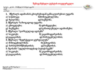 შემაჯამებელი ტესტის თავფურცელი
სკოლა, კლასი , მოსწავლის სახელი,გვარი -------------------------------------------------------------------------------
თემა-------------------------------------------------------------------------------------------
თარიღი ------------------------
შეფასება (განმსაზღვრელი) ------------
მასწავლებელი-------------------------------------------------------------
1. მწერალს ადამიანის ცხოვრებიდან განსაკუთრებით უყვარს
ა) სიჭაბუკე; ბ)მოხუცებულობა;
გ) ჩვილობა; დ) ბავშვობა.
2. მწერალს “საზოგადოდ უყვარს:
ა) ცხოველები; ბ) ფრინველები;
გ) ბავშვები; დ) განათლებული ადამიანები;
3. მწერალი “ღირსეულად აფასებს”
ა) სიკეთეს; ბ) კაცთმოყვარეობას;
გ) ვაჟკაცობას; დ) მოხუცებულობას;
4. მწერალი “შეფრქვევით ეტრფიალება”
ა) მოხუცებულობას; ბ) ჭაბუკობას;
გ) მართლმორწმუნეობას; დ) ბავშვობას.
5. მგოსანი “უგულითადესად პატივს სცემს”
ა) სიკეთეს; ბ) კაცთმოყვარეობას;
გ) ვაჟკაცობას; დ) მოხუცებულობას;
 