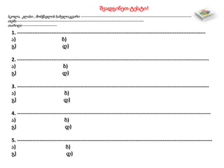 შეადგინეთ ტესტი!
სკოლა, კლასი , მოსწავლის სახელი,გვარი -------------------------------------------------------------------------------
თემა-------------------------------------------------------------------------------------------
თარიღი ------------------------
1. --------------------------------------------------------------------------------------------------------------
ა) ბ)
გ) დ)
2. ----------------------------------------------------------------------------------------------------------------
ა) ბ)
გ) დ)
3. ----------------------------------------------------------------------------------------------------------------
ა) ბ)
გ) დ)
4. -----------------------------------------------------------------------------------------------------------------
ა) ბ)
გ) დ)
5. ------------------------------------------------------------------------------------------------------------------
ა) ბ)
გ) დ)
 