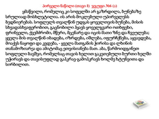 პირველი ნაწილი (თავი I) ჯგუფი №6 (ა)
ყმაწვილი, რომელიც კი სოფელში არ გაზრდილა, ბუნებაზე
სრულიად მოსხლეტილია. ის არის მოკლებული უპირველესს
ბედნიერებას. სოფლელს თვალწინ უდგას ყოველთვის ბუნება, მისის
სხვადასხვაფერობით, გაცნობილი ჰყავს ყოველგვარი ოთხფეხი,
ფრინველი, ქვემძრომი, მწერი, მცენარე და იცის მათი ზნე და ჩვეულება;
ყველა მის თვალწინ იბადება, იზრდება, იშლება, იფურჩქნება, აყვავდება,
მოაქვს ნაყოფი და კვდება, - ყველა მათგანის ჭირისა და ლხინის
თანამოზიარეა და ამიტომაც ეთვისიანება მათ. აბა, წარმოიდგინეთ
სოფლელი ბავშვი, რომელსაც თავის ხელით გაკეთებული ბურთი ხელში
უჭირავს და თავისუფლად გაჰკრავ-გამოჰკრავს ხოლმე ხტუნვითა და
სირბილით.
 