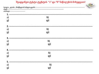 შეადგინეთ ტესტი ტექსტის “ა” და “ბ” ნაწილების მიხედვით!
სკოლა, კლასი , მოსწავლის სახელი,გვარი -------------------------------------------------------------------------------
თემა-------------------------------------------------------------------------------------------
თარიღი ------------------------
1. -------------------------------------------------------------------------------------------------------------
ა) ბ)
გ) დ)
2. --------------------------------------------------------------------------------------------------------------
ა) ბ)
გ) დ)
3. --------------------------------------------------------------------------------------------------------------
ა) ბ)
გ) დ)
4. ---------------------------------------------------------------------------------------------------------------
ა) ბ)
გ) დ)
5. --------------------------------------------------------------------------------------------------------------
ა) ბ)
გ) დ)
 