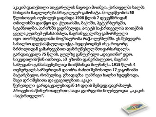 აკაკიმ დათესილი სიყვარულის ნაყოფი მოიმკო, ქართველმა ხალმა
მისდამი მადლიერება მრავალჯერ გამოხატა. მოღვაწეობის 50
წლისთავის იუბილეს გადახდა 1908 წლის 7 დეკემბრიდან
თბილისში დაიწყო და ქუთაისში, ბაქოში, პეტერბურგში,
სტამბოლში, პარიზში გაგრძელდა. პოეტს საქართველოს თითქმის
ყველა კუთხემ უმასპინძლა, მაგრამ ყველაზე გამორჩეული
იყო თორმეტდღიანი მოგზაურობა რაჭა-ლეჩხუმში. ეს შეხვედრა
სახალხო დღესასწაულად იქცა. ხვდებოდნენ ისე, როგორც
ბრძოლიდან გამარჯვებით დაბრუნებულ მთავარსარდალს.
გარდაიცვალა 75 წლის, გულზე განუყრელი „დავითნი“ ედო.
სიკვდილის წინ ითხოვა, ამ ეზოში დამკრძალეთო, მაგრამ
სამუდამო განსასვენებლად მთაწმინდა მიუჩინეს. 1915 წლის 4
თებერვალს საჩხერიდან დაიძრა ძაძით შემოსილი 17 ვაგონიანი
მატარებელი, რომელსაც გზადაგზა უამრავი ხალხი ხვდებოდა,
შავი დროშებითა და ყვავილებით. აკაკი
წერეთელი გარდაცვალებიდან 14 დღის შემდეგ დაკრძალეს.
პროცესიას წინ ერთადერთი, სადა გვირგვინი მიუძღვოდა: ,,აკაკის
- საქართველო“.
 