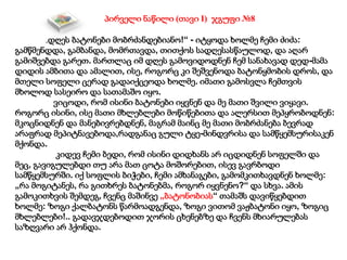 „დღეს ბატონები მობრძანდებიანო!“ - იტყოდა ხოლმე ჩემი ძიძა:
გამწმენდდა, გამბანდა, მომრთავდა, თითქოს სადღესასწაულოდ, და აღარ
გამიშვებდა გარეთ. მართლაც იმ დღეს გამოვიდოდნენ ჩემ სანახავად დედ-მამა
დიდის ამბითა და ამალით, ისე, როგორც კი შეშვენოდა ბატონყმობის დროს, და
მთელი სოფელი ცერად გადაიქცეოდა ხოლმე. იმათი გამოსვლა ჩემთვის
მხოლოდ სასეირო და სათამაშო იყო.
ვიცოდი, რომ ისინი ბატონები იყვნენ და მე მათი შვილი ვიყავი.
როგორც ისინი, ისე მათი მხლებლები მოწიწებითა და ალერსით მეპყრობოდნენ:
მკოცნიდნენ და მანებივრებდნენ, მაგრამ მაინც მე მათი მობრძანება ბევრად
არაფრად მეპიტნავებოდა,რადგანაც გული ტყე-მინდვრისა და სამწყემსურისაკენ
მქონდა.
კიდევ ჩემი ბედი, რომ ისინი დიდხანს არ იცდიდნენ სოფელში და
მეც, გავიგულებდი თუ არა მათ ცოტა მოშორებით, ისევ გავრბოდი
სამწყემსურში. იქ სოფლის ბიჭები, ჩემი ამხანაგები, გამომკითხავდნენ ხოლმე:
„რა მოგიტანეს, რა გითხრეს ბატონებმა, როგორ იყვნენო?“ და სხვა. ამის
გამოკითხვის შემდეგ, ჩვენც მაშინვე „ბატონობიას“ თამაშს დავიწყებდით
ხოლმე: ზოგი ქალბატონს წარმოადგენდა, ზოგი ვითომ ვაჟბატონი იყო, ზოგიც
მხლებლები!.. გადავჯდებოდით ჯორის ცხენებზე და ჩვენს მხიარულებას
საზღვარი არ ჰქონდა.
პირველი ნაწილი (თავი I) ჯგუფი №8
 