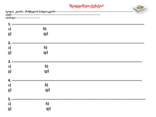 შეადგინეთ ტესტი!
სკოლა, კლასი , მოსწავლის სახელი,გვარი -------------------------------------------------------------------------------
თემა-------------------------------------------------------------------------------------------
თარიღი ------------------------
1. ---------------------------------------------------------------------------------------------------------------
ა) ბ)
გ) დ)
2. ---------------------------------------------------------------------------------------------------------------
ა) ბ)
გ) დ)
3. -------------------------------------------------------------------------------------------------------------
ა) ბ)
გ) დ)
4. -------------------------------------------------------------------------------------------------------------
ა) ბ)
გ) დ)
5. ----------------------------------------------------------------------------------------------------------------
ა) ბ)
გ) დ)
 