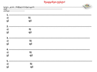 შეადგინეთ ტესტი!
სკოლა, კლასი , მოსწავლის სახელი,გვარი -------------------------------------------------------------------------------
თემა-------------------------------------------------------------------------------------------
თარიღი ------------------------
1. ---------------------------------------------------------------------------------------------------------------
ა) ბ)
გ) დ)
2. ---------------------------------------------------------------------------------------------------------------
ა) ბ)
გ) დ)
3. -------------------------------------------------------------------------------------------------------------
ა) ბ)
გ) დ)
4. -------------------------------------------------------------------------------------------------------------
ა) ბ)
გ) დ)
5. ----------------------------------------------------------------------------------------------------------------
ა) ბ)
გ) დ)
 